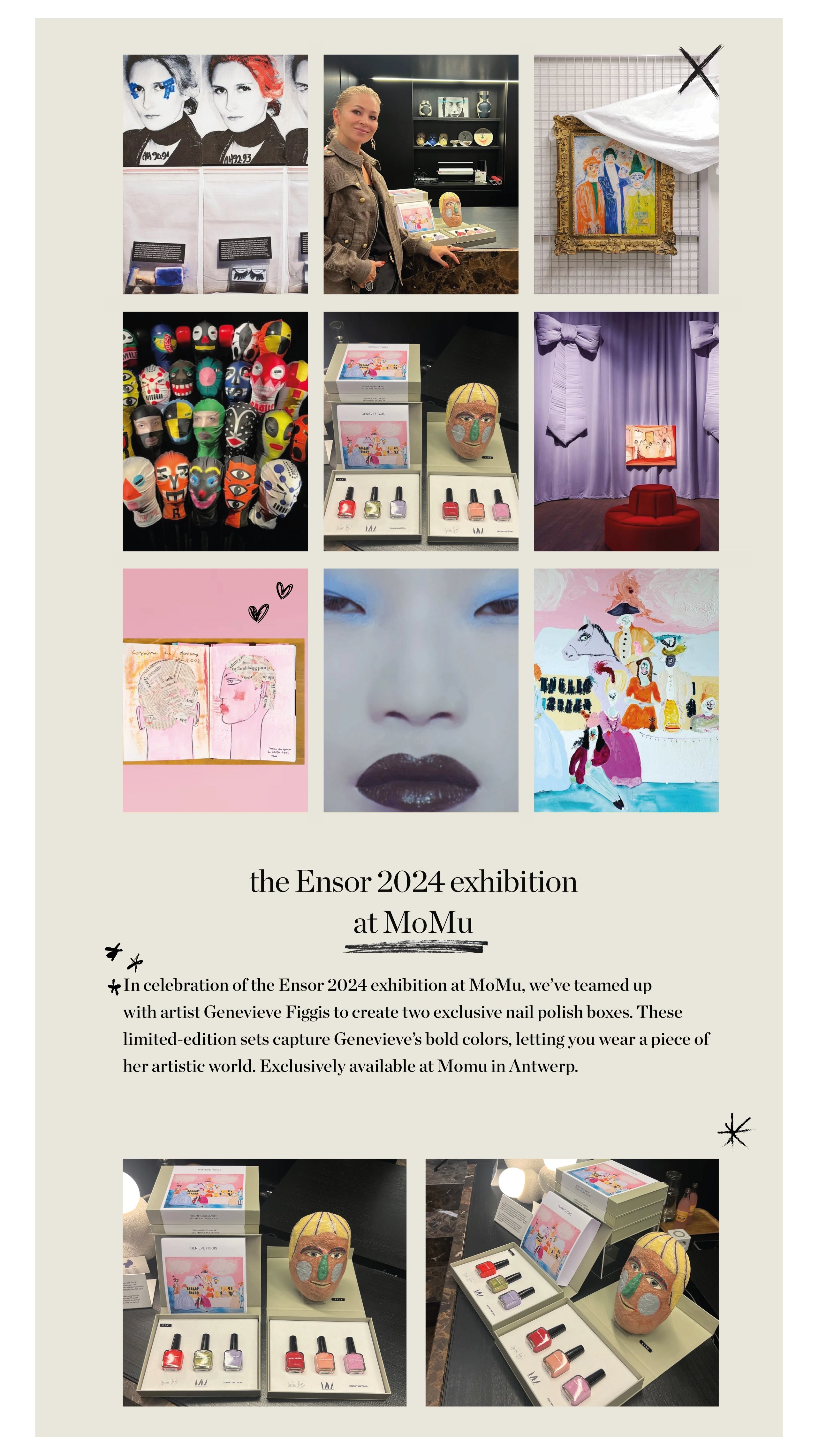 In celebration of the Ensor 2024 exhibition at MoMu, we’ve teamed up 
with artist Genevieve Figgis to create two exclusive nail polish boxes. These 
limited-edition sets capture Genevieve’s bold colors, letting you wear a piece of her artistic world. Exclusively available at Momu in Antwerp.  the Ensor 2024 exhibition at MoMu