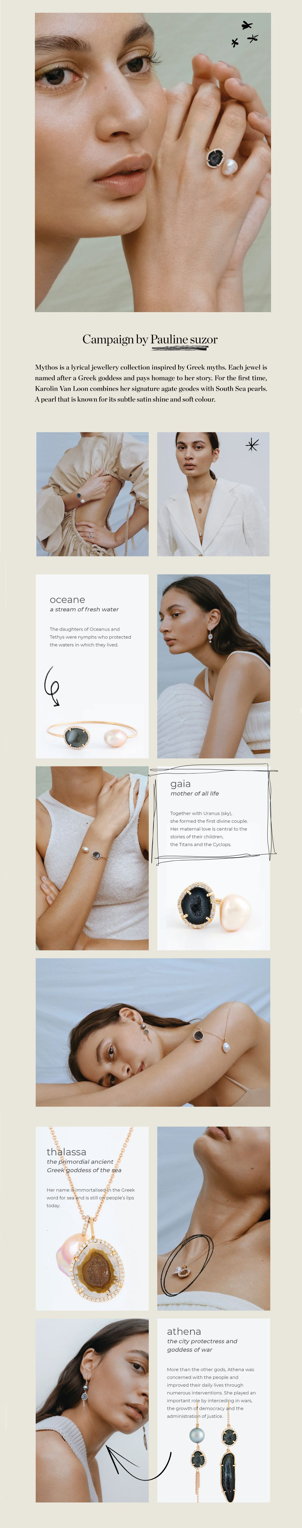 Mythos is a lyrical jewellery collection inspired by Greek myths. Each jewel is named after a Greek goddess and pays homage to her story. For the first time, Karolin Van Loon combines her signature agate geodes with South Sea pearls. A pearl that is known for its subtle satin shine and soft colour.
 Campaign by Pauline suzor